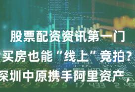 股票配资资讯第一门户网站 买房也能“线上”竞拍？深圳中原携手阿里资产，升级交易模式
