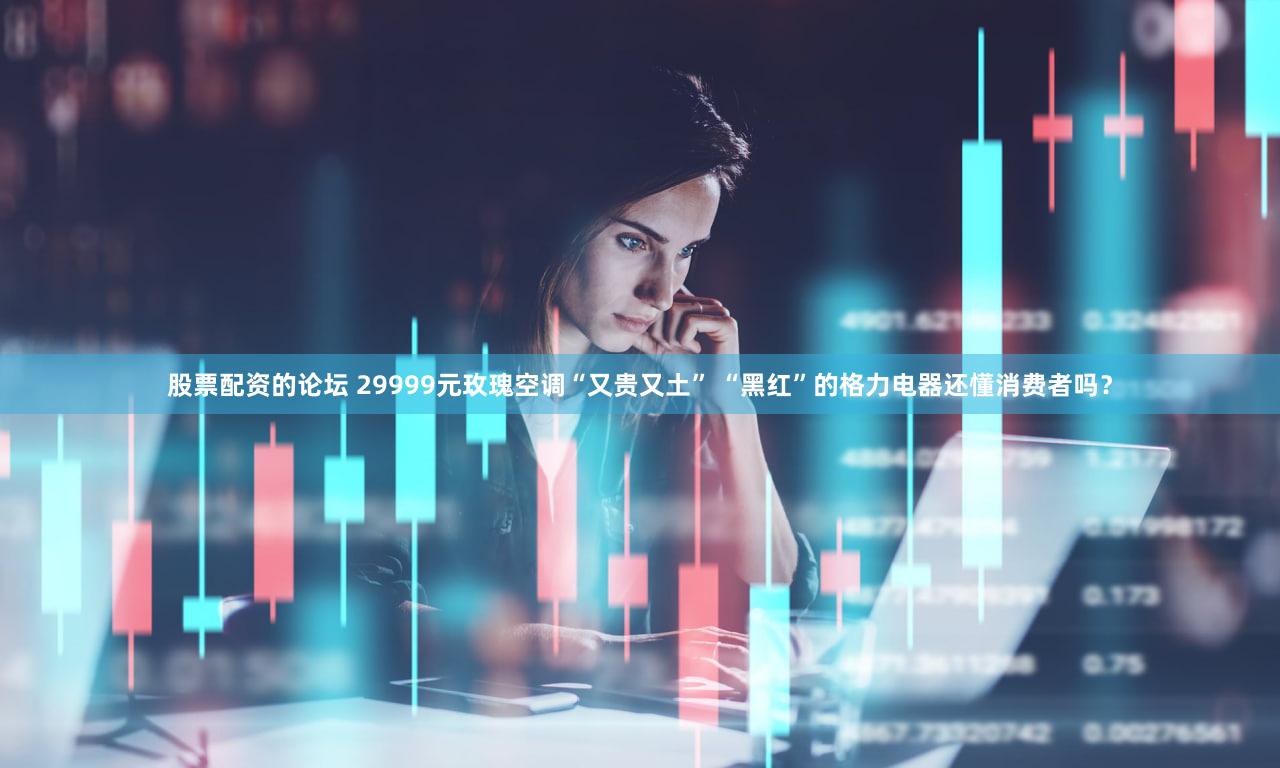 股票配资的论坛 29999元玫瑰空调“又贵又土” “黑红”的格力电器还懂消费者吗？