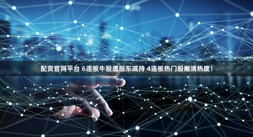 配资官网平台 6连板牛股遭股东减持 4连板热门股撇清热度!