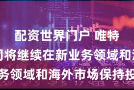 配资世界门户 唯特偶:公司将继续在新业务领域和海外市场保持投入