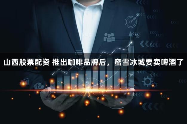 山西股票配资 推出咖啡品牌后，蜜雪冰城要卖啤酒了