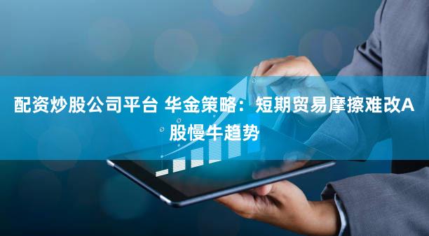 配资炒股公司平台 华金策略：短期贸易摩擦难改A股慢牛趋势