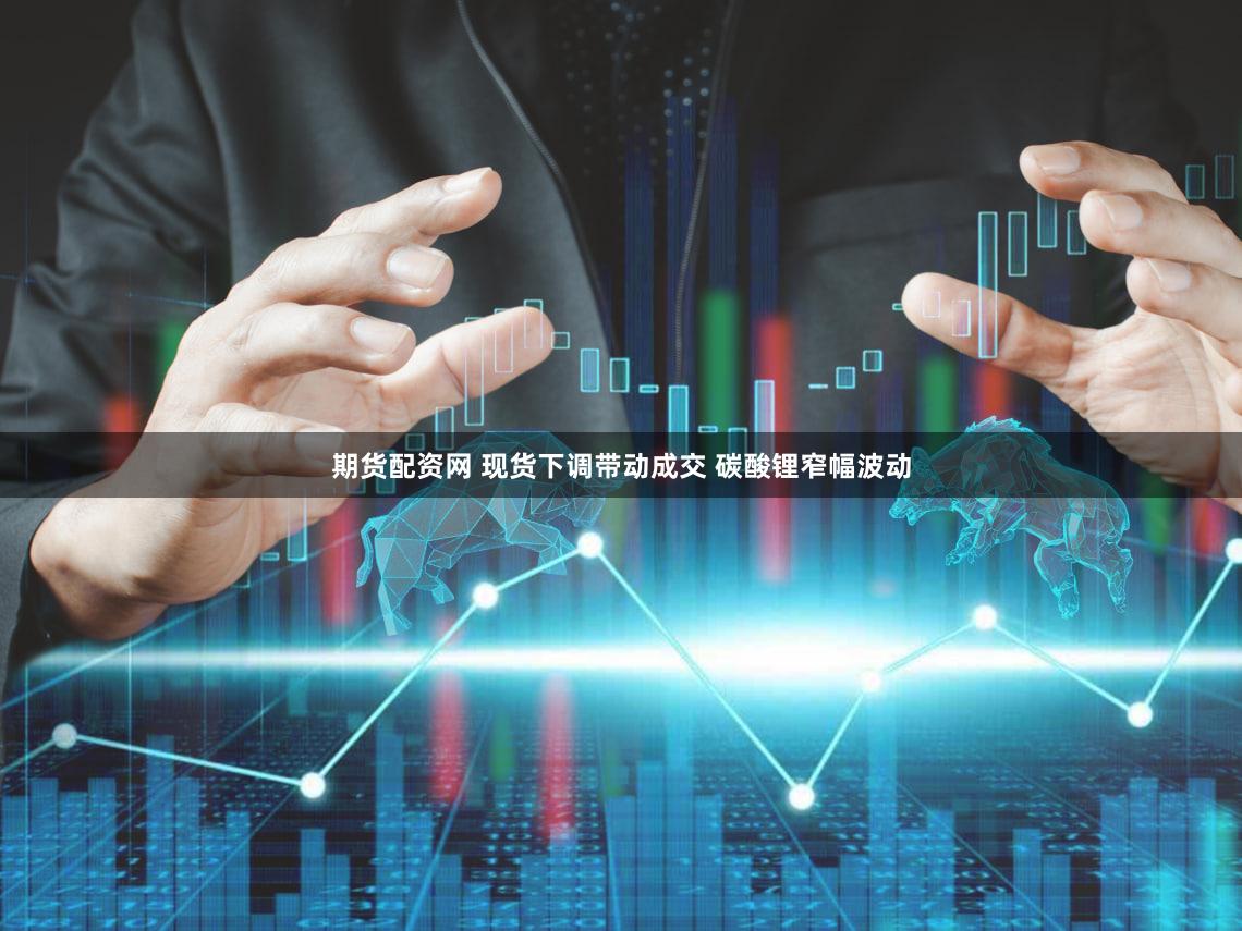期货配资网 现货下调带动成交 碳酸锂窄幅波动