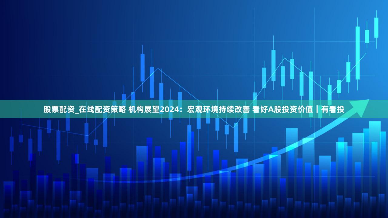 股票配资_在线配资策略 机构展望2024：宏观环境持续改善 看好A股投资价值｜有看投