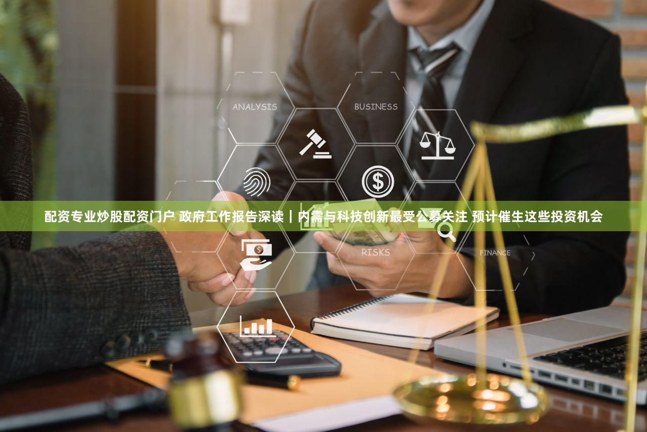 配资专业炒股配资门户 政府工作报告深读|内需与科技创新最受公募关注 预计催生这些投资机会