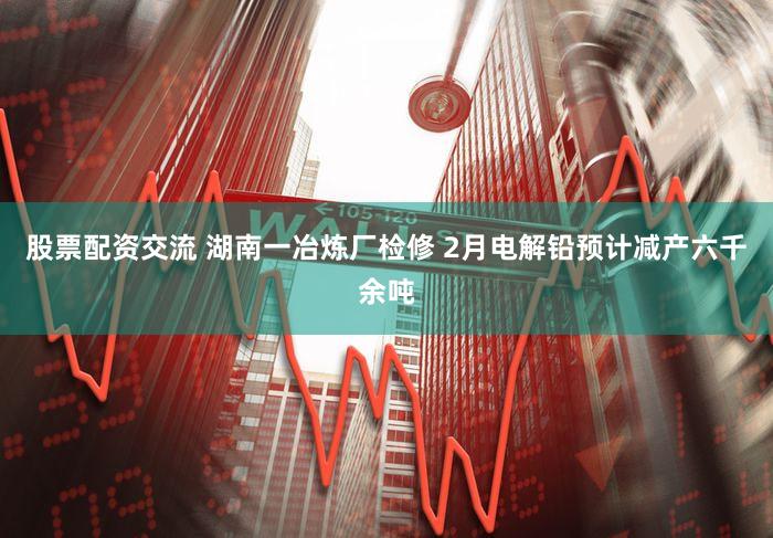 股票配资交流 湖南一冶炼厂检修 2月电解铅预计减产六千余吨