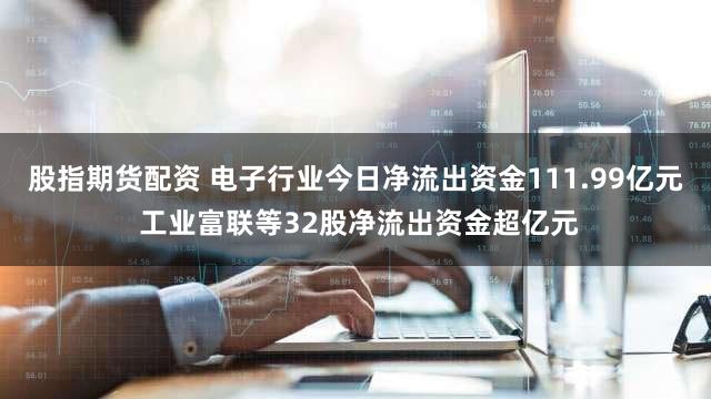 股指期货配资 电子行业今日净流出资金111.99亿元 工业富联等32股净流出资金超亿元