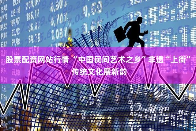 股票配资网站行情 “中国民间艺术之乡”非遗“上街” 传统文化展新韵