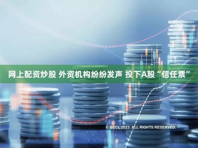 网上配资炒股 外资机构纷纷发声 投下A股“信任票”