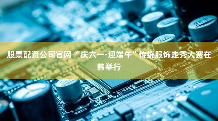 股票配资公司官网 “庆六一·迎端午”传统服饰走秀大赛在韩举行