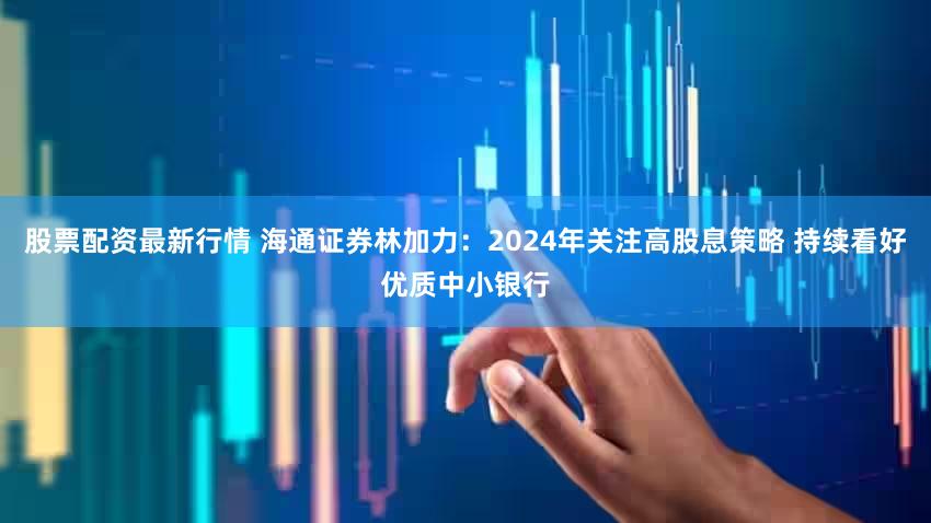 股票配资最新行情 海通证券林加力：2024年关注高股息策略 持续看好优质中小银行