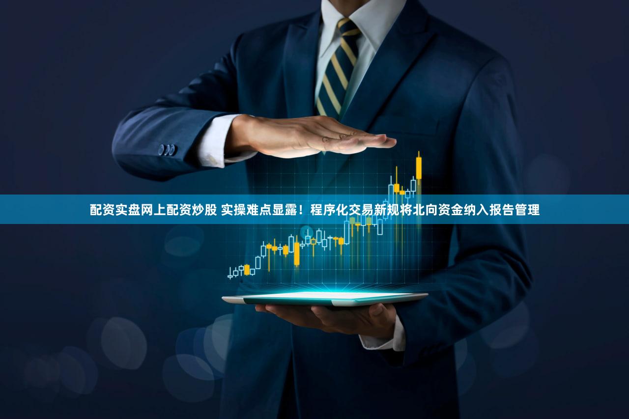 配资实盘网上配资炒股 实操难点显露！程序化交易新规将北向资金纳入报告管理