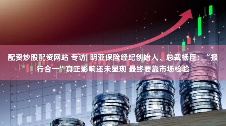 配资炒股配资网站 专访| 明亚保险经纪创始人、总裁杨臣:“报行合一”真正影响还未显现 最终要靠市场检验
