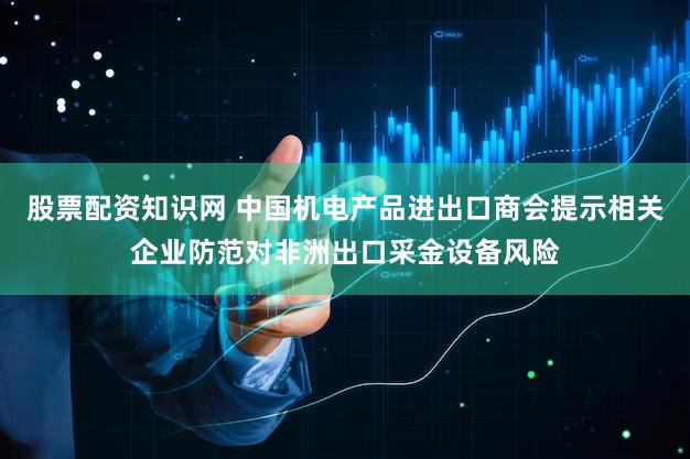 股票配资知识网 中国机电产品进出口商会提示相关企业防范对非洲出口采金设备风险