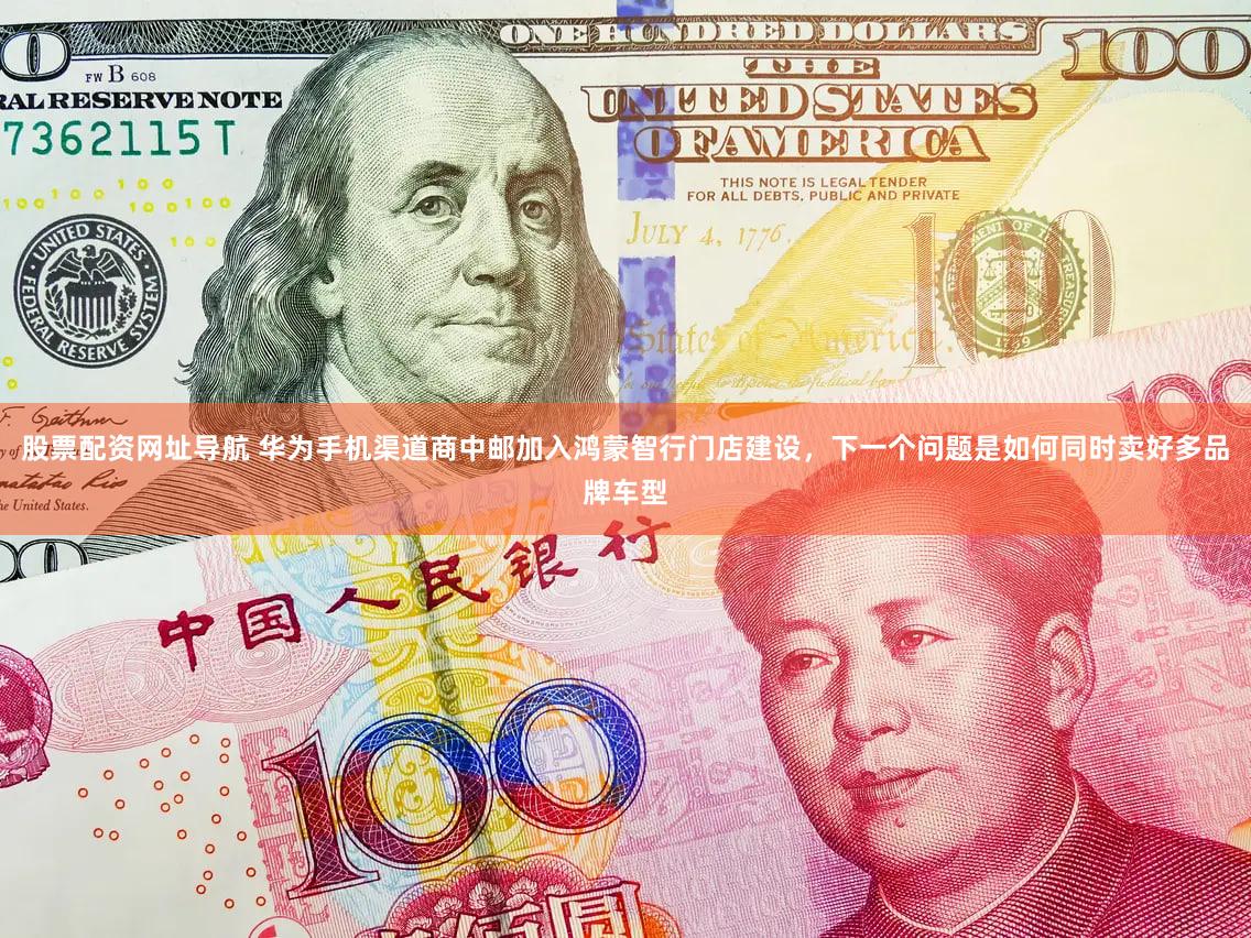股票配资网址导航 华为手机渠道商中邮加入鸿蒙智行门店建设，下一个问题是如何同时卖好多品牌车型