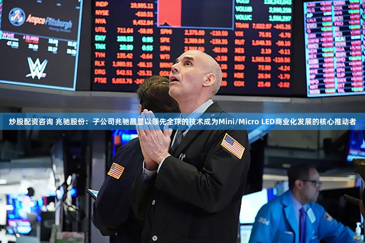 炒股配资咨询 兆驰股份：子公司兆驰晶显以领先全球的技术成为Mini/Micro LED商业化发展的核心推动者
