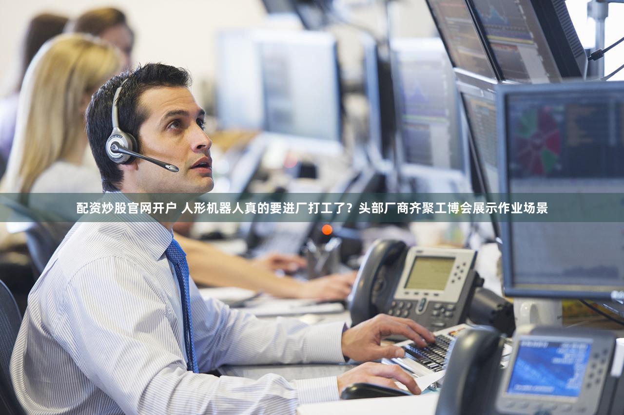 配资炒股官网开户 人形机器人真的要进厂打工了？头部厂商齐聚工博会展示作业场景
