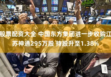 股票配资大全 中国东方集团进一步收购江苏神通295万股 持股升至1.38%