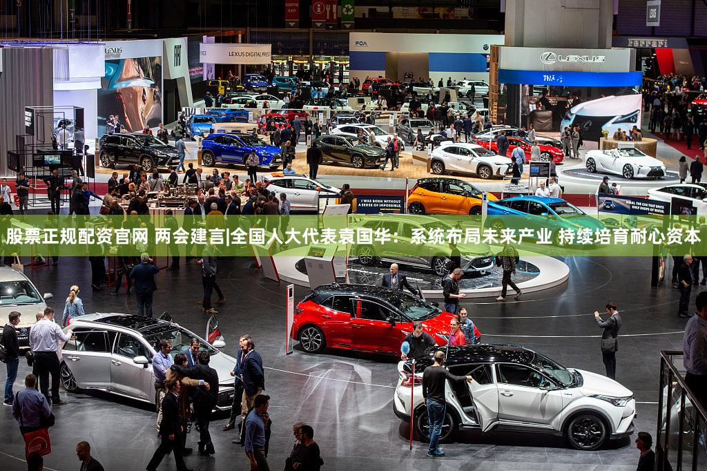 股票正规配资官网 两会建言|全国人大代表袁国华：系统布局未来产业 持续培育耐心资本