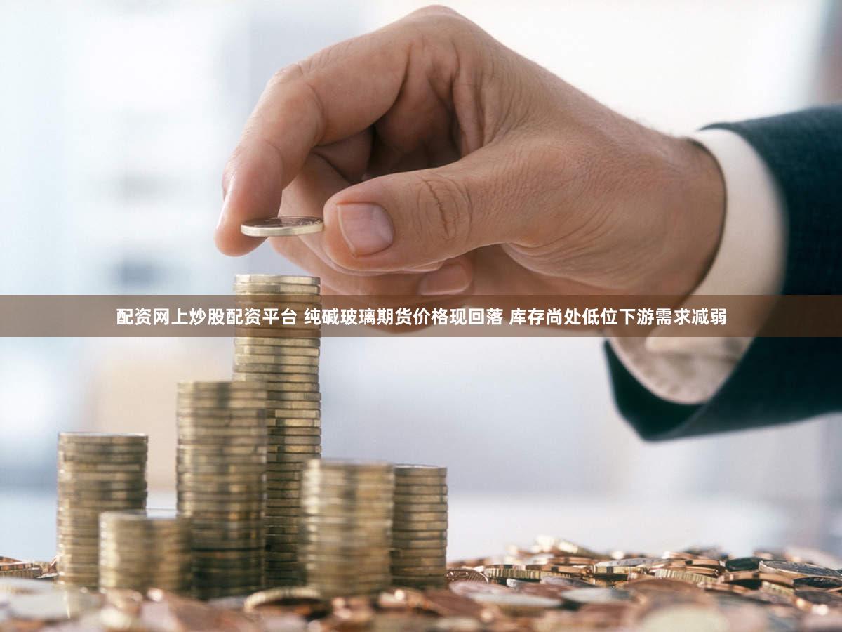 配资网上炒股配资平台 纯碱玻璃期货价格现回落 库存尚处低位下游需求减弱