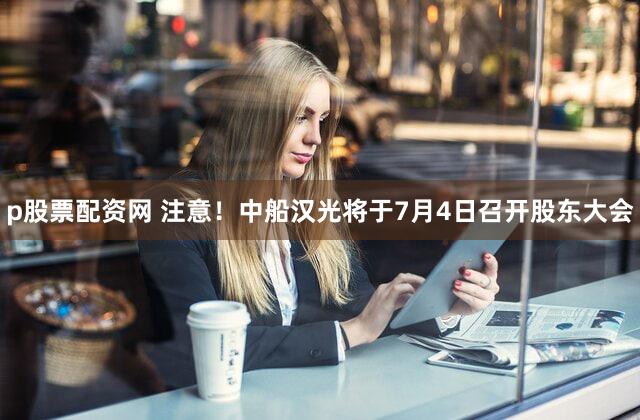 p股票配资网 注意！中船汉光将于7月4日召开股东大会