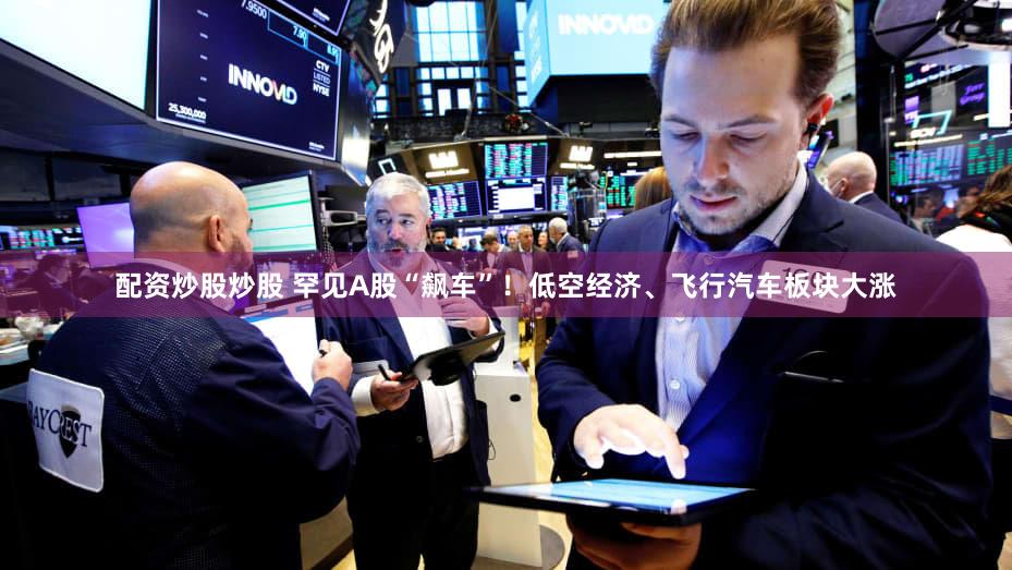 配资炒股炒股 罕见A股“飙车”！低空经济、飞行汽车板块大涨