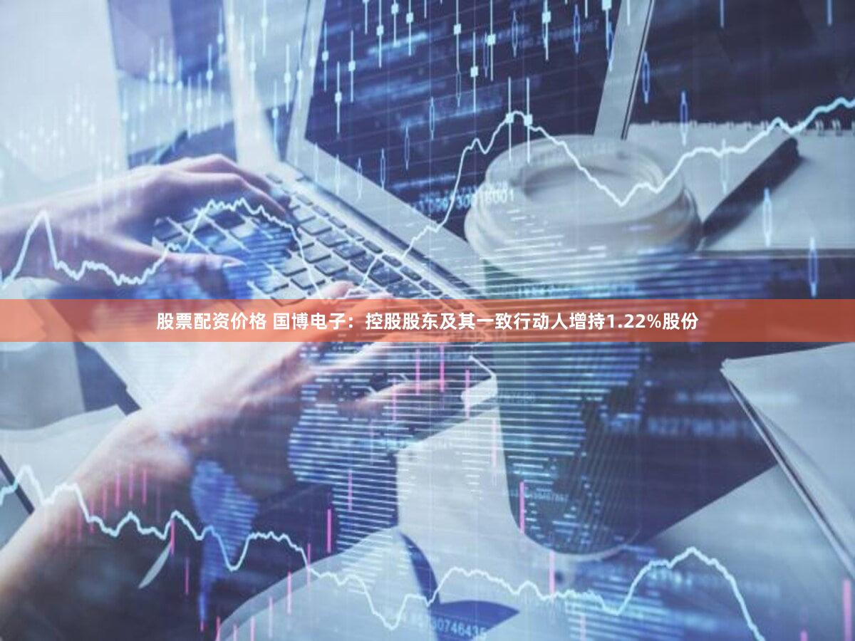 股票配资价格 国博电子：控股股东及其一致行动人增持1.22%股份