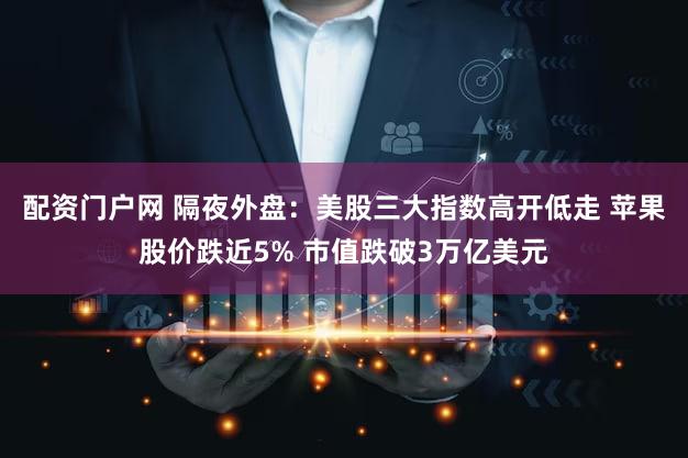 配资门户网 隔夜外盘：美股三大指数高开低走 苹果股价跌近5% 市值跌破3万亿美元