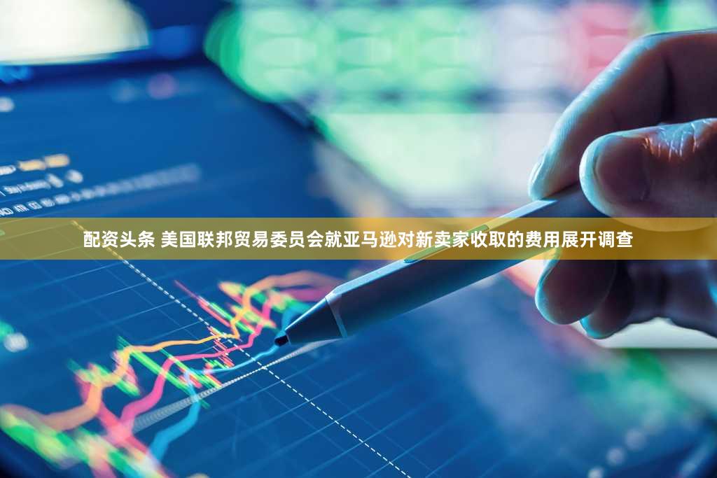 配资头条 美国联邦贸易委员会就亚马逊对新卖家收取的费用展开调查