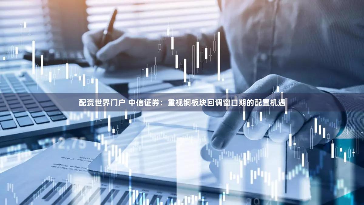 配资世界门户 中信证券：重视铜板块回调窗口期的配置机遇