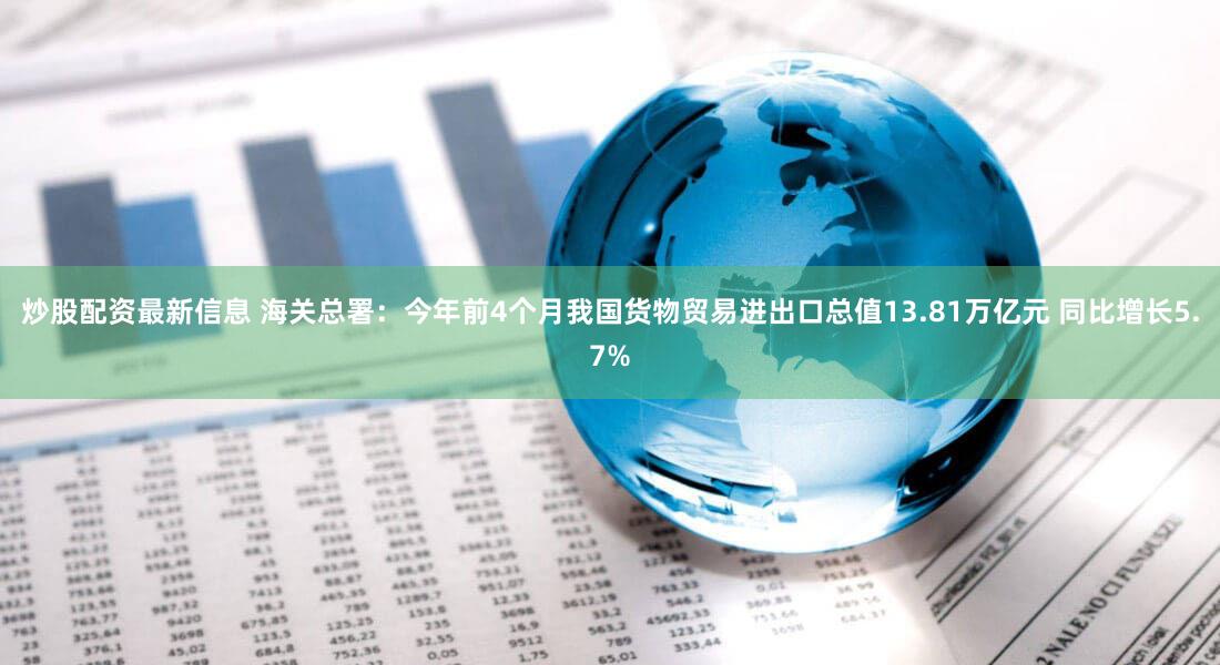 炒股配资最新信息 海关总署：今年前4个月我国货物贸易进出口总值13.81万亿元 同比增长5.7%