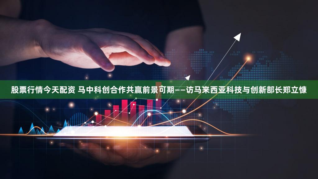 股票行情今天配资 马中科创合作共赢前景可期——访马来西亚科技与创新部长郑立慷