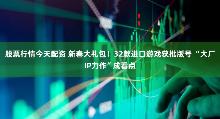 股票行情今天配资 新春大礼包！32款进口游戏获批版号 “大厂IP力作”成看点