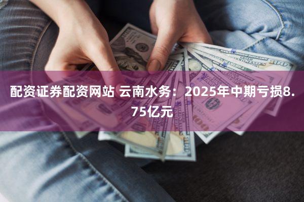 配资证券配资网站 云南水务：2025年中期亏损8.75亿元