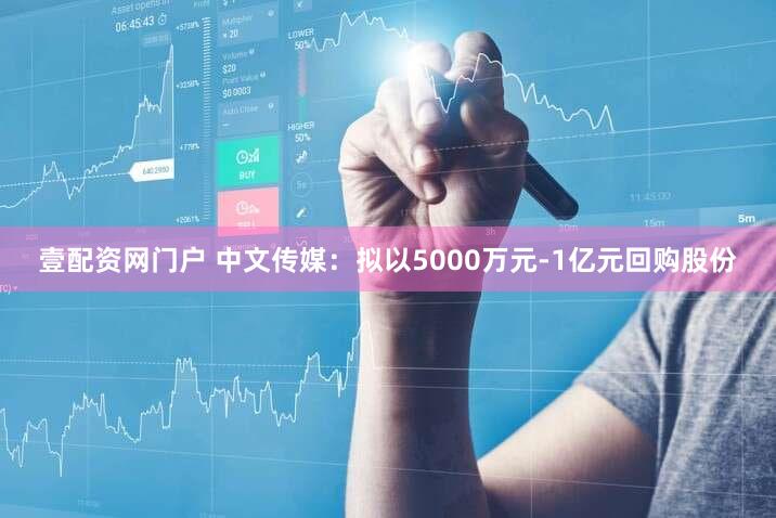 壹配资网门户 中文传媒：拟以5000万元-1亿元回购股份