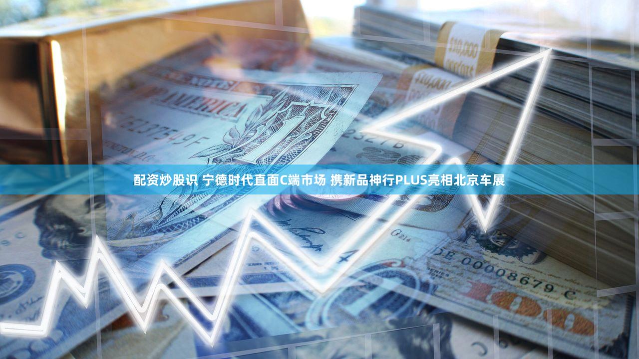 配资炒股识 宁德时代直面C端市场 携新品神行PLUS亮相北京车展
