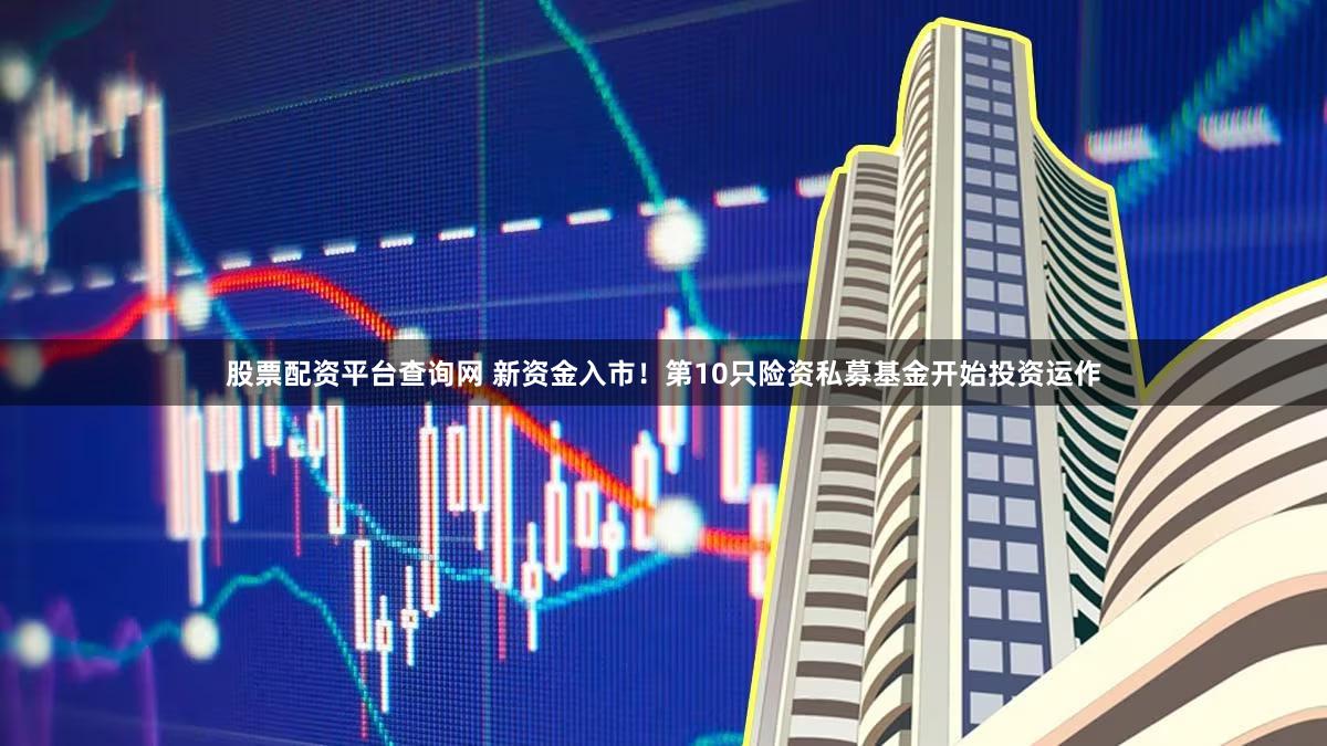 股票配资平台查询网 新资金入市！第10只险资私募基金开始投资运作