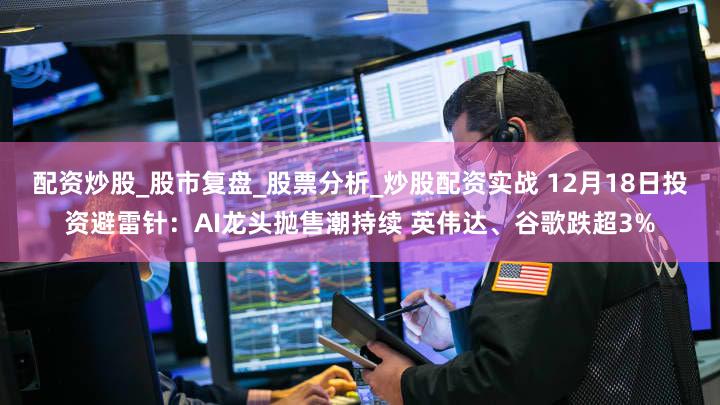 配资炒股_股市复盘_股票分析_炒股配资实战 12月18日投资避雷针：AI龙头抛售潮持续 英伟达、谷歌跌超3%