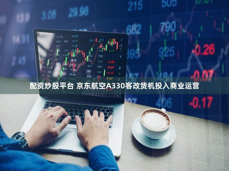配资炒股平台 京东航空A330客改货机投入商业运营